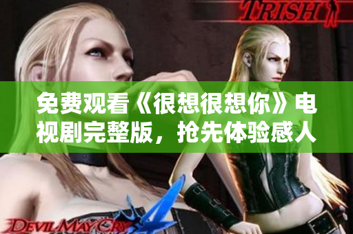 免费观看《很想很想你》电视剧完整版，抢先体验感人爱情故事