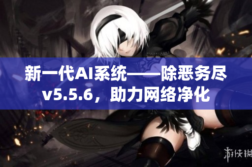 新一代AI系统——除恶务尽v5.5.6，助力网络净化