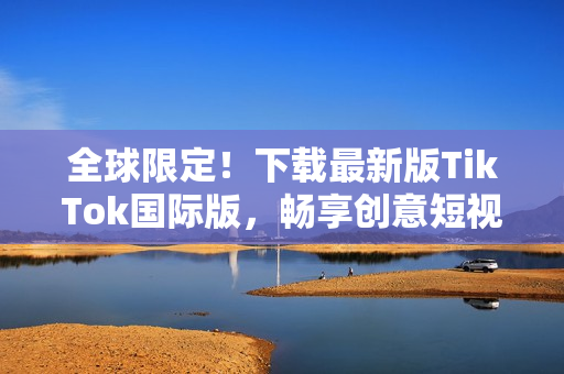 全球限定！下载最新版TikTok国际版，畅享创意短视频