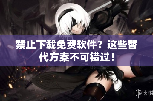 禁止下载免费软件？这些替代方案不可错过！