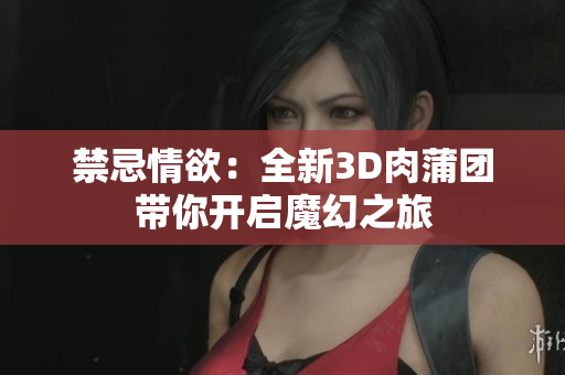 禁忌情欲：全新3D肉蒲团带你开启魔幻之旅