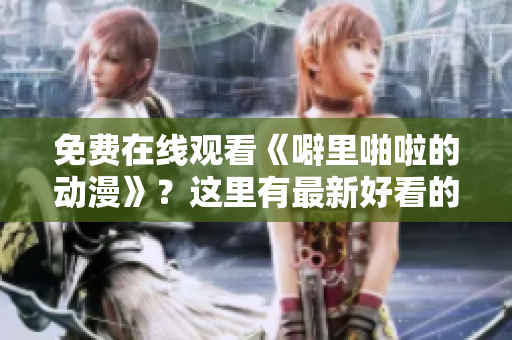 免费在线观看《噼里啪啦的动漫》？这里有最新好看的！