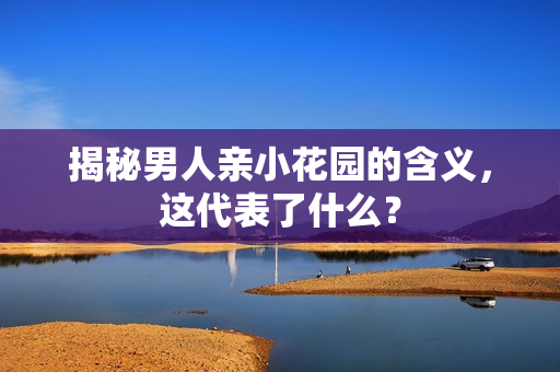 揭秘男人亲小花园的含义，这代表了什么？