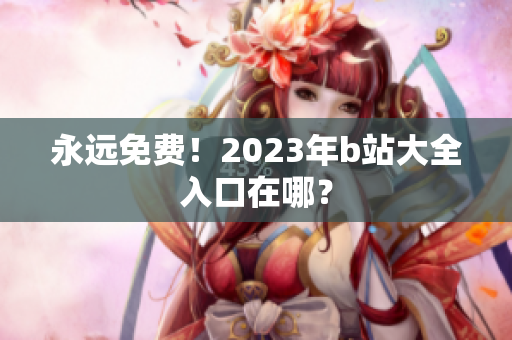 永远免费！2023年b站大全入口在哪？