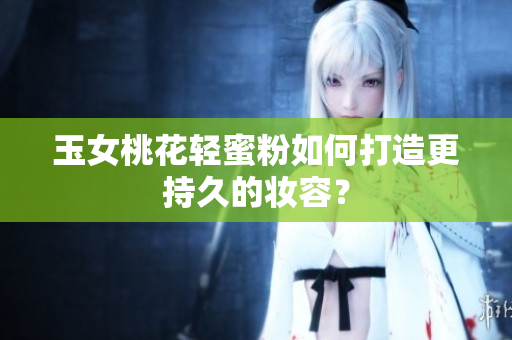 玉女桃花轻蜜粉如何打造更持久的妆容？