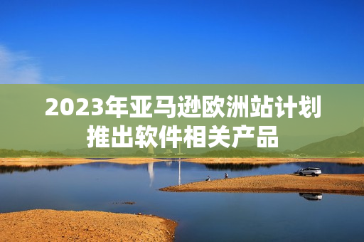 2023年亚马逊欧洲站计划推出软件相关产品