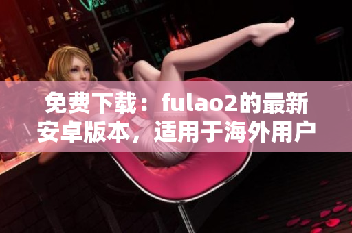 免费下载：fulao2的最新安卓版本，适用于海外用户