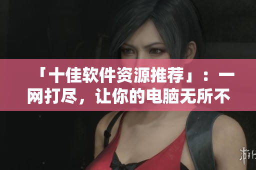 「十佳软件资源推荐」：一网打尽，让你的电脑无所不能！