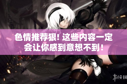 色情推荐狠! 这些内容一定会让你感到意想不到！