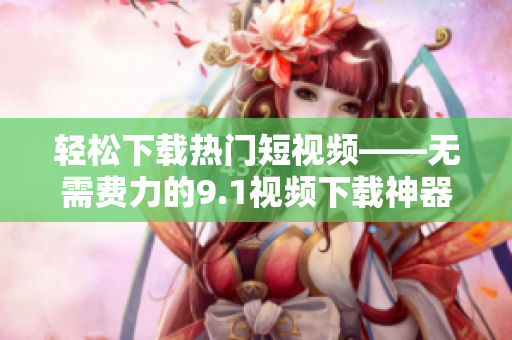 轻松下载热门短视频——无需费力的9.1视频下载神器
