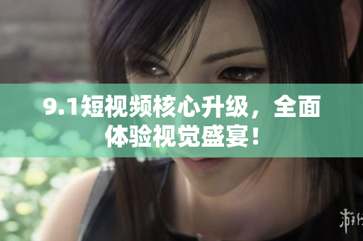 9.1短视频核心升级，全面体验视觉盛宴！