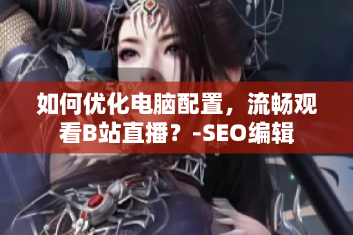 如何优化电脑配置，流畅观看B站直播？-SEO编辑