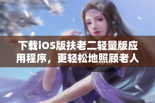 下载iOS版扶老二轻量版应用程序，更轻松地照顾老人！
