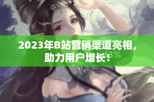 2023年B站营销渠道亮相，助力用户增长！