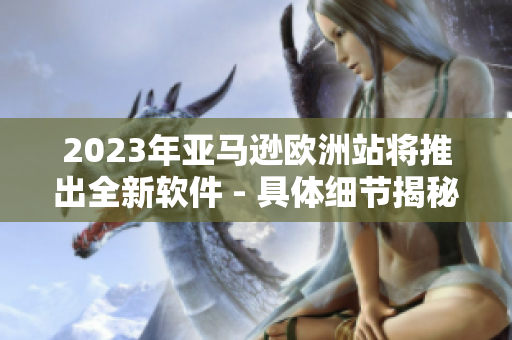2023年亚马逊欧洲站将推出全新软件 - 具体细节揭秘！