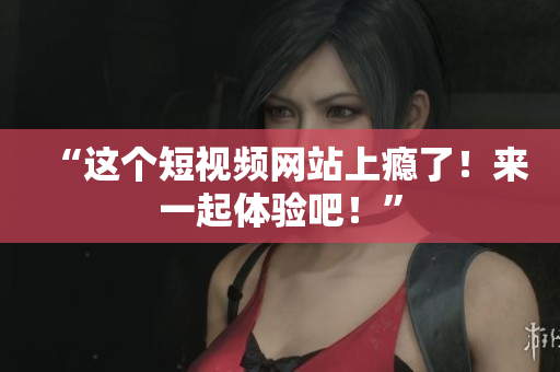 “这个短视频网站上瘾了！来一起体验吧！”