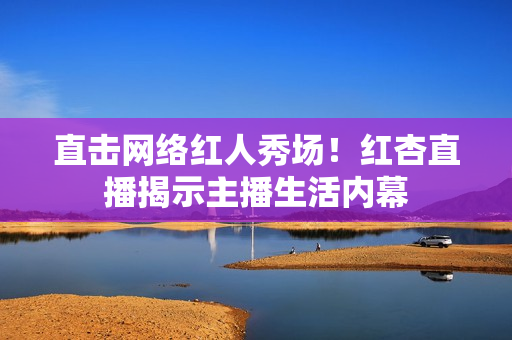 直击网络红人秀场！红杏直播揭示主播生活内幕