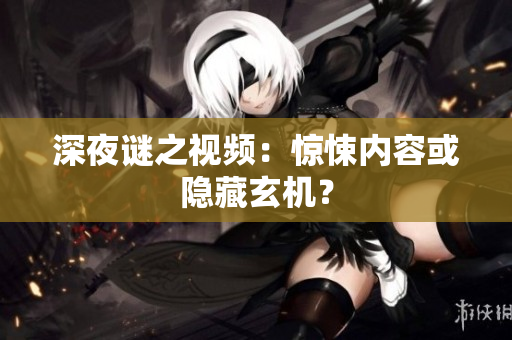 深夜谜之视频：惊悚内容或隐藏玄机？