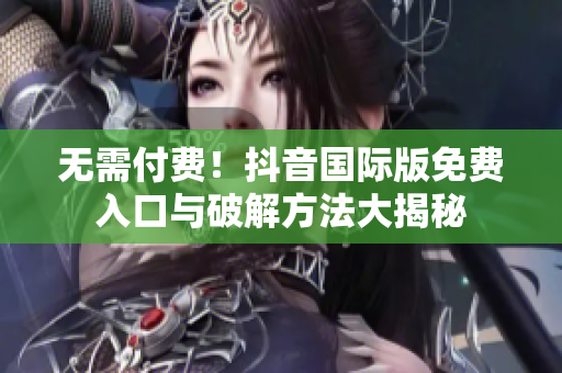 无需付费！抖音国际版免费入口与破解方法大揭秘