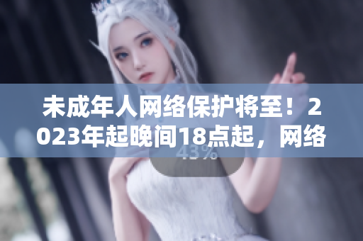 未成年人网络保护将至！2023年起晚间18点起，网络安全更有保障