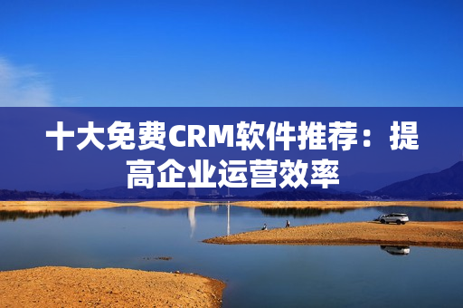 十大免费CRM软件推荐：提高企业运营效率