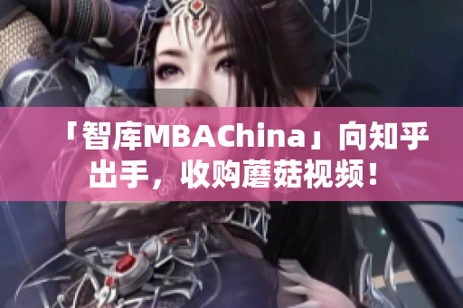 「智库MBAChina」向知乎出手，收购蘑菇视频！