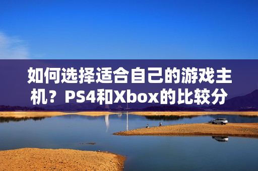 如何选择适合自己的游戏主机？PS4和Xbox的比较分析！