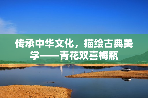 传承中华文化，描绘古典美学——青花双喜梅瓶