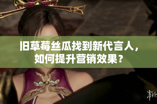 旧草莓丝瓜找到新代言人，如何提升营销效果？
