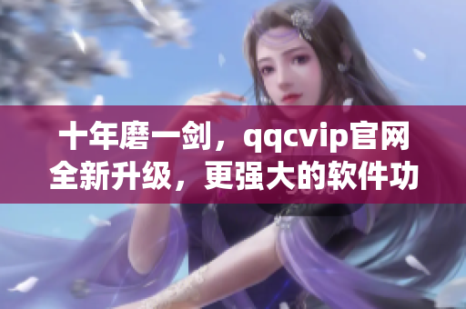 十年磨一剑，qqcvip官网全新升级，更强大的软件功能等你体验