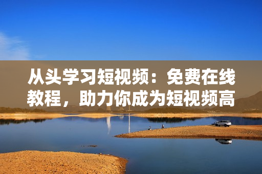 从头学习短视频：免费在线教程，助力你成为短视频高手