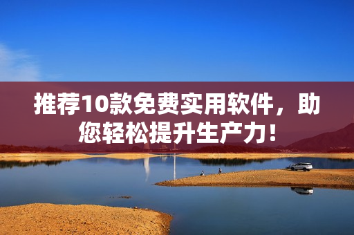 推荐10款免费实用软件，助您轻松提升生产力！