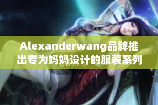 Alexanderwang品牌推出专为妈妈设计的服装系列