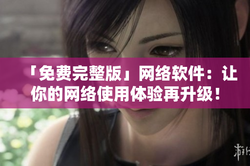 「免费完整版」网络软件：让你的网络使用体验再升级！