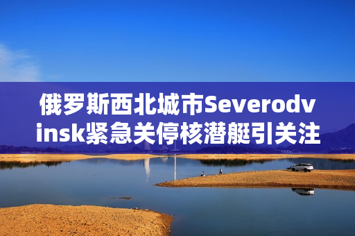 俄罗斯西北城市Severodvinsk紧急关停核潜艇引关注