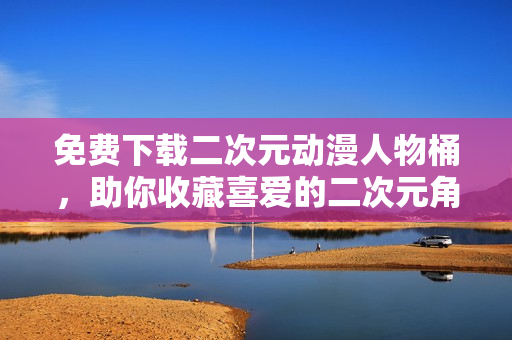 免费下载二次元动漫人物桶，助你收藏喜爱的二次元角色