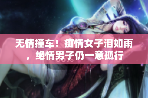 无情撞车！痴情女子泪如雨，绝情男子仍一意孤行