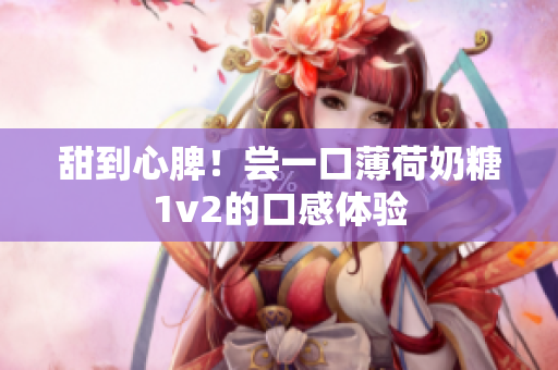 甜到心脾！尝一口薄荷奶糖1v2的口感体验