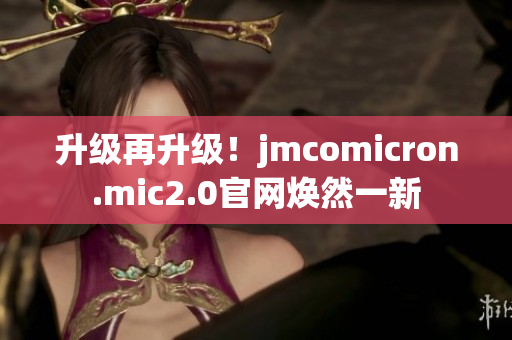 升级再升级！jmcomicron.mic2.0官网焕然一新
