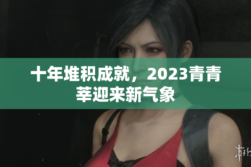 十年堆积成就，2023青青莘迎来新气象