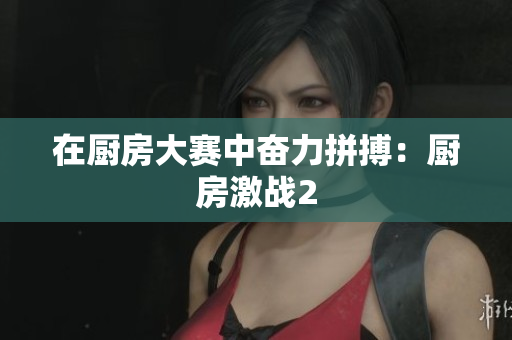 在厨房大赛中奋力拼搏：厨房激战2