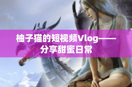 柚子猫的短视频Vlog——分享甜蜜日常
