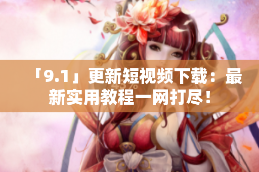 「9.1」更新短视频下载：最新实用教程一网打尽！