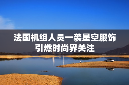 法国机组人员一袭星空服饰引燃时尚界关注