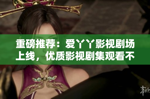重磅推荐：爱丫丫影视剧场上线，优质影视剧集观看不花一分钱！