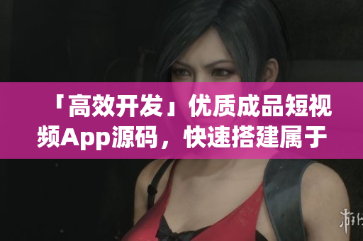 「高效开发」优质成品短视频App源码，快速搭建属于你的视界天地