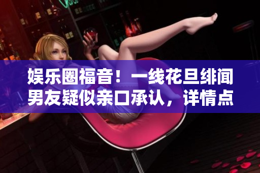 娱乐圈福音！一线花旦绯闻男友疑似亲口承认，详情点击查看！