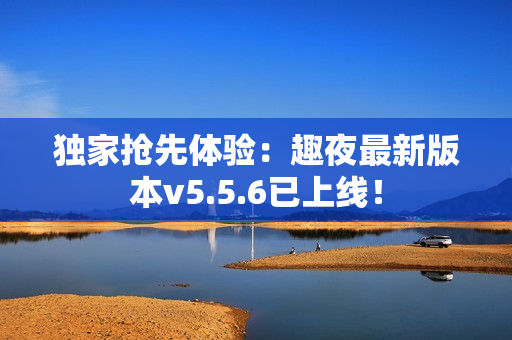 独家抢先体验：趣夜最新版本v5.5.6已上线！