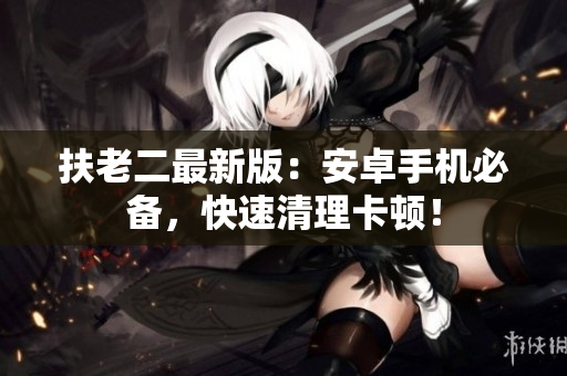 扶老二最新版：安卓手机必备，快速清理卡顿！