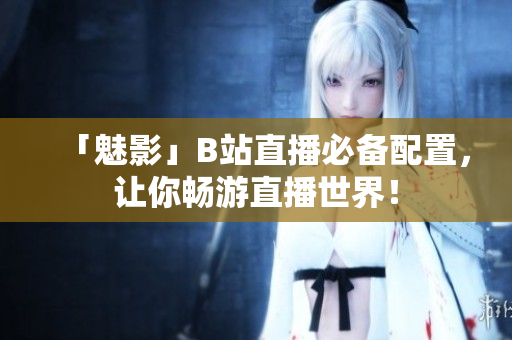 「魅影」B站直播必备配置，让你畅游直播世界！